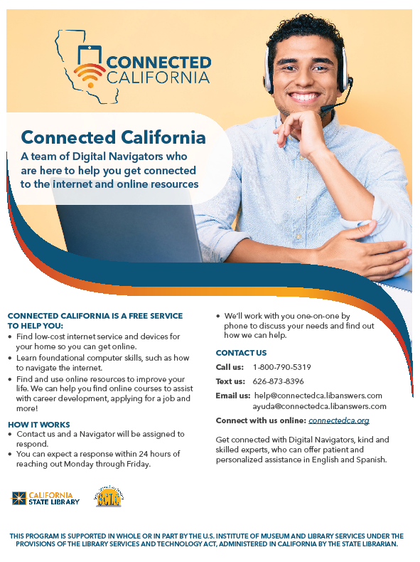 Connected California: Digital Navigators are available to offer free one-on-one help by phone for California residents to: Find free or low-cost internet service. Find free or low-cost devices such as computers, tablets, and smartphones. Learn basic computer skills like how to use the internet or set up an email. Find and use online resources to improve your life. Take classes, apply for jobs, and more! How It Works: Contact the Digital Navigators by voicemail, text, email, or through their website. A navigator will respond within 24 hours of reaching out, Monday through Friday. Your navigator will work with you one-on-one by phone to discuss your needs and help you. Contact: Get connected with kind and skilled experts, Digital Navigators, who can offer patient and personalized assistance in English and Spanish: Call: 1-800-790-5319. Text: 1-626-873-8390. Email: help@connectedca.libanswers.com. Connect Online: connectedca.org. This is a free service supported by the U.S. Institute of Museum and Library Services under the provisions of the American Rescue Plan Act, administered in California by the State Librarian.