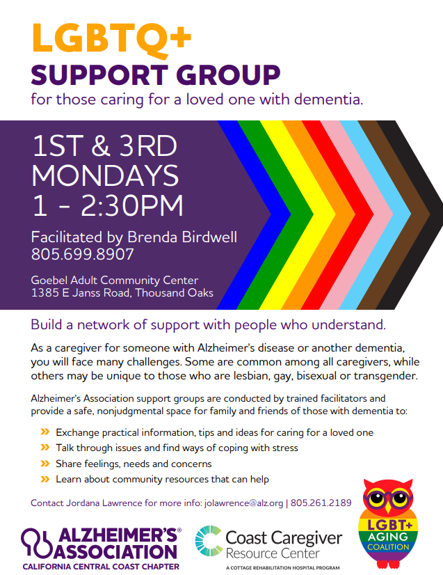 LGBTQ+ Support Group for those caring for a loved one with dementia. 1st and 3rd Mondays from 1–2:30 p.m., at Goebel Adult Community Center, 1385 E Janss Road, Thousand Oaks. Facilitated by Brenda Birdwell, 805-699-8907. As a caregiver for someone with Alzheimer's disease or another dementia, you will face many challenges. Some are common among all caregivers, while others may be unique to those who are lesbian, gay, bisexual or transgender. Alzheimer's Association support groups are conducted by trained facilitators and provide a safe, nonjudgmental space for family and friends of those with dementia to: Exchange practical information, tips and ideas for caring for a loved one. Talk through issues and find ways of coping with stress. Share feelings, needs and concerns. Learn about community resources that can help. Contact Jordana Lawrence for more info: jolawrence@alz.org / 805.261.2189.