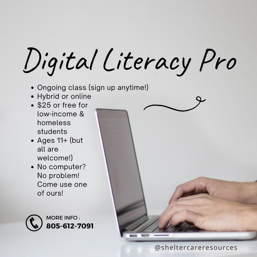 Digital Literacy Pro. Ongoing class (sign p anytime!). Hybrid or online. $25 or free for low-income and homeless students. Ages 11+ (but all are welcome!). No computer? No problem! Come use one of ours! More info: 805-612-7091. Website: @sheltercareeresources