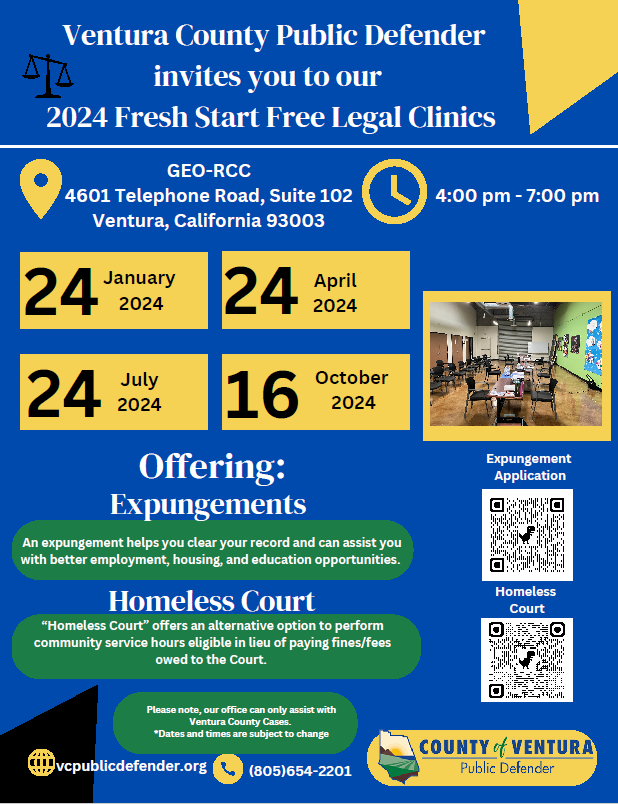 Ventura County Public Defender invites you to our 2024 Fresh Start Free Legal Clinics. On Wednesdays, Jan. 24, April 24, July 24 and Oct. 16, from 4–7 p.m., Clinics will be held at: GEO-RCC, 4601 Telephone Road, Suite 102, Ventura, California 93003.Offering: Expungements: An Expungement helps you clear your record and can assist you with better employment, housing, and education opportunities. Homeless Court: "Homeless Court" offers an alternative option to perform community service hours eligible in lieu of paying fines/fees owed to the Court. For more information, please visit vcpublicdefender.org or call 805-654-2201.