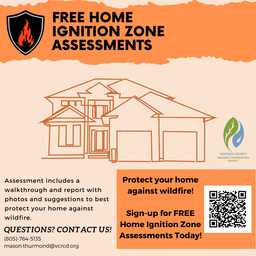 Free home ignition assessments. Assessment includes a walkthrough and report with photos and suggestions to best protect your home against wildfire. Protect your home against wildfire! Sign-up for free Home Ignition Zone assessment today! For questions call 805-764-5135 or email: Mason.Thurmond@ventura.org