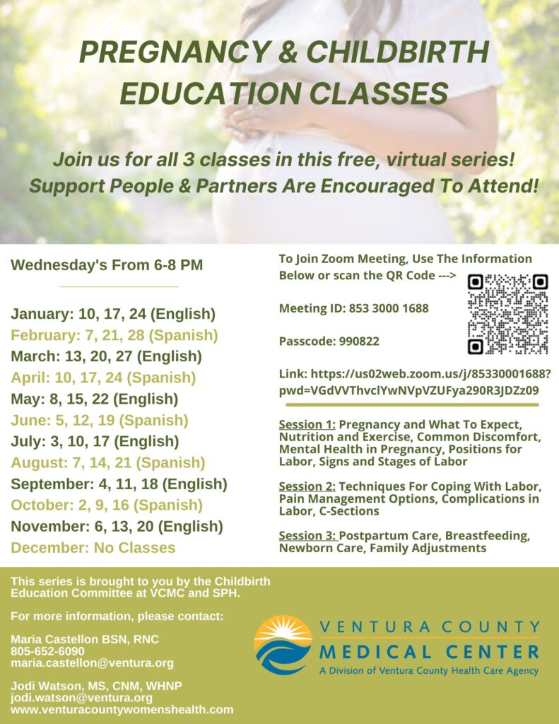 Pregnancy and Childbirth Education Classes. Join us for all three classes in this free, virtual series! Support people &amp; partners are encouraged to attend! The series will cover the following: Session 1: Pregnancy and What To Expect, Nutrition and Exercise, Common Discomfort, Mental Health in Pregnancy, Positions for Labor, Signs and Stages of Labor. Session 2: Techniques For Coping With Labor, Pain Management Options, Complications in Labor, C-Sections. Session 3: Postpartum Care, Breastfeeding, Newborn Care, Family Adjustments. The virtual sessions will be held on Wednesday's From 6–8 p.m. Jan.: 10, 17, 24 (English) • Feb.: 7, 21, 28 (Spanish) • March: 13, 20, 27 (English) • April: 10, 17, 24 (Spanish) • May: 8, 15, 22 (English) • June: 5, 12, 19 (Spanish) • July: 3, 10, 17 (English) • Aug.: 7, 14, 21 (Spanish) • Sept.: 4, 11, 18 (English) • Nov.: 6, 13, 20 (English) . To Join Zoom Meeting, Use the information link to join: us02web.zoom.us/j/85330001688?pwd=VGdVVThyclYwNVpVZUFya290R3JDZzO9 • Meeting ID: 853 3000 1688 • Passcode: 990822. For more information, please contact Maria Castellon, BSN, RNC at 805-652-6090 or Maria.Castellon@ventura.org or Jodi Watson, MS, CNM, WHNP. Learn more at venturacountywomenshealth.com