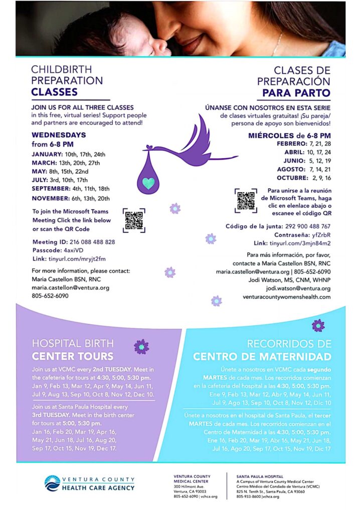 Pregnancy and Childbirth Education Classes. Join us for all three classes in this free, virtual series! Support people &amp; partners are encouraged to attend! The series will cover the following: Session 1: Pregnancy and What To Expect, Nutrition and Exercise, Common Discomfort, Mental Health in Pregnancy, Positions for Labor, Signs and Stages of Labor. Session 2: Techniques For Coping With Labor, Pain Management Options, Complications in Labor, C-Sections. Session 3: Postpartum Care, Breastfeeding, Newborn Care, Family Adjustments. The virtual sessions will be held on Wednesday's From 6–8 p.m. Jan.: 10, 17, 24 (English) • Feb.: 7, 21, 28 (Spanish) • March: 13, 20, 27 (English) • April: 10, 17, 24 (Spanish) • May: 8, 15, 22 (English) • June: 5, 12, 19 (Spanish) • July: 3, 10, 17 (English) • Aug.: 7, 14, 21 (Spanish) • Sept.: 4, 11, 18 (English) • Nov.: 6, 13, 20 (English) . To Join Microsoft Teams Meeting use the information link to join: tinyurl.com/mryjt2fm • Meeting ID: 216 088 488 828 • Passcode: 4axiVD. For more information, please contact Maria Castellon, BSN, RNC at 805-652-6090 or Maria.Castellon@ventura.org. Learn more at venturacountywomenshealth.com