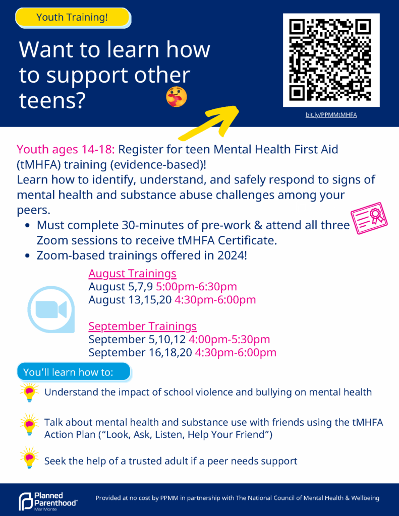 Want to learn how to support other teens? Youth ages 14-18: Register for teen Mental Health First Aid (tMHFA) training (evidence-based)! Learn how to identify, understand, and safely respond to signs of mental health and substance abuse challenges among your peers. Must complete 30-minutes of pre-work & attend all three Zoom sessions to receive tMHFA Certificate. Zoom-based trainings offered in 2024! August Trainings: Aug. 5, 7, 9 from 5–6:30 p.m. Aug. 13, 15, 20 4:30–6 p.m. September Trainings: Sept. 5, 10, 12, from 4–5:30 p.m. Sept. 16, 18, 20, from 4:30–6 p.m. Understand the impact of school violence and bullying on mental health. Talk about mental health and substance use with friends using the tMHFA Action Plan (“Look, Ask, Listen, Help Your Friend”). Seek the help of a trusted adult if a peer needs support. Provided at no cost by Planned Parenthood Mar Monte in partnership with The National Council of Mental Health & Wellbeing.