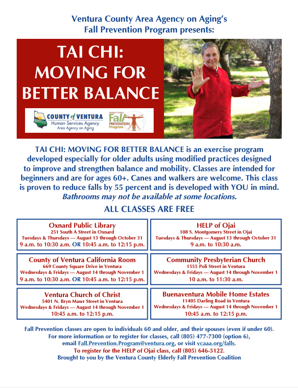 From Aug. to Nov. 2024, the County Human Services Agency’s Area Agency on Aging program offers free tai chi classes for seniors 60+ in locations across Ventura County. Tai Chi: Moving for Better Balance is an exercise program developed especially for older adults using modified practices designed to improve and strengthen balance and mobility. Classes are intended for beginners and are for ages 60+. Canes and walkers are welcome. This class is proven to reduce falls by 55 percent and is developed with you in mind. Bathrooms may not be available at some locations. All classes are Free!
Oxnard Public Library 251 South A Street in Oxnard 
Tuesdays & Thursdays — Aug. 13 through Oct. 31 
9–10:30 a.m. or 10:45 a.m. to 12:15 p.m. 
County of Ventura California Room 669 County Square Drive in Ventura 
Wednesdays & Fridays — Aug. 14 through Nov. 1 
9–10:30 a.m. or 10:45 a.m. to 12:15 p.m.
HELP of Ojai 108 S. Montgomery Street in Ojai 
Tuesdays & Thursdays — Aug. 13 through Oct. 31 
9–10:30 a.m. 
Community Presbyterian Church 1555 Poli Street in Ventura 
Wednesdays & Fridays — Aug. 14 through Nov. 1 
10–11:30 a.m. 

Ventura Church of Christ 5401 N. Bryn Mawr Street in Ventura 
Wednesdays & Fridays — Aug. 14 through Nov. 1 
10:45 a.m. to 12:15 p.m. 

Buenaventura Mobile Home Estates 11405 Darling Road in Ventura 
Wednesdays & Fridays — Aug. 14 through Nov. 1 
10:45 a.m. to 12:15 p.m.
Fall Prevention classes are open to individuals 60 and older, and their spouses (even if under 60). For more information or to register for classes, call 805-477-7300 (option 6), email Fall.Prevention.Program@ventura.org, or visit vcaaa.org/falls. 
To register for the HELP of Ojai class, call 805-646-5122. 
Brought to you by the Ventura County Elderly Fall Prevention Coalition.
