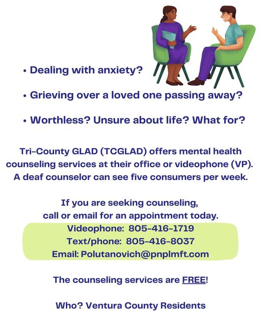 Dealing with anxiety?Grieving over a loved one passing away? Worthless? Unsure about life? What for? Tri-County GLAD (TCGLAD) is offering mental health counseling services at their office or videophone (VP). A deaf counselor can see five consumers a week. If you are seeking counseling, call or email for an appointment today. Videophone: 805-416-1719. Text/phone: 805-416-8037. Email: Polutanovich@pnplmft.com The counseling services are free for Ventura County residents. Learn more at tcglad.org.